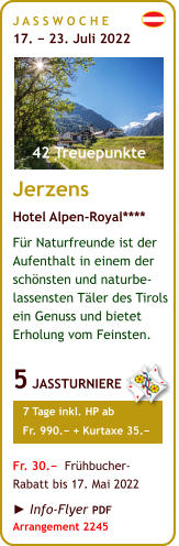 J A S S W O C H E   17. − 23. Juli 2022       Jerzens Hotel Alpen-Royal**** Für Naturfreunde ist der Aufenthalt in einem der schönsten und naturbe-lassensten Täler des Tirols ein Genuss und bietet Erholung vom Feinsten.  5 JASSTURNIERE     7 Tage inkl. HP ab     Fr. 990.− + Kurtaxe 35.−  Fr. 30.−  Frühbucher- Rabatt bis 17. Mai 2022  ► Info-Flyer PDF Arrangement 2245  42 Treuepunkte J A S S W O C H E   17. − 23. Juli 2022       Jerzens Hotel Alpen-Royal**** Für Naturfreunde ist der Aufenthalt in einem der schönsten und naturbe-lassensten Täler des Tirols ein Genuss und bietet Erholung vom Feinsten.  5 JASSTURNIERE     7 Tage inkl. HP ab     Fr. 990.− + Kurtaxe 35.−  Fr. 30.−  Frühbucher- Rabatt bis 17. Mai 2022  ► Info-Flyer PDF Arrangement 2245  42 Treuepunkte